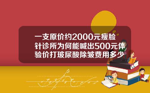 一支原价约2000元瘦脸针诊所为何能喊出500元体验价打玻尿酸除皱费用多少