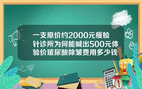 一支原价约2000元瘦脸针诊所为何能喊出500元体验价玻尿酸除皱费用多少钱