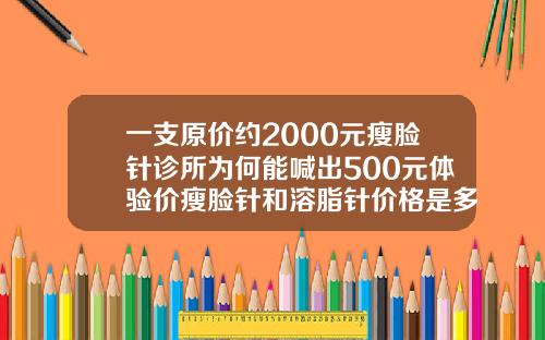 一支原价约2000元瘦脸针诊所为何能喊出500元体验价瘦脸针和溶脂针价格是多少