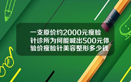 一支原价约2000元瘦脸针诊所为何能喊出500元体验价瘦脸针美容整形多少钱