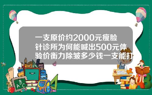 一支原价约2000元瘦脸针诊所为何能喊出500元体验价衡力除皱多少钱一支能打几个患者