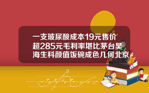 一支玻尿酸成本19元售价超285元毛利率堪比茅台昊海生科颜值饭碗成色几何北京注射玻尿酸一针费用要多少
