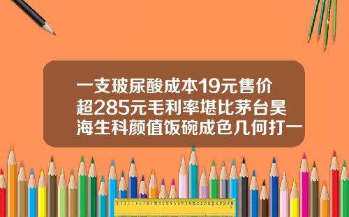 一支玻尿酸成本19元售价超285元毛利率堪比茅台昊海生科颜值饭碗成色几何打一支玻尿酸多少钱