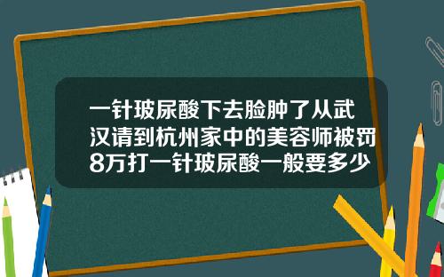 一针玻尿酸下去脸肿了从武汉请到杭州家中的美容师被罚8万打一针玻尿酸一般要多少钱