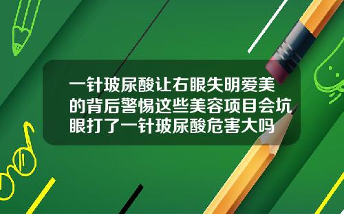 一针玻尿酸让右眼失明爱美的背后警惕这些美容项目会坑眼打了一针玻尿酸危害大吗