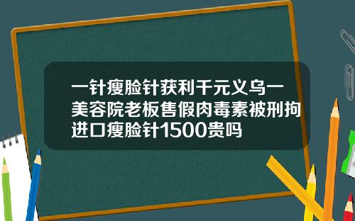 一针瘦脸针获利千元义乌一美容院老板售假肉毒素被刑拘进口瘦脸针1500贵吗