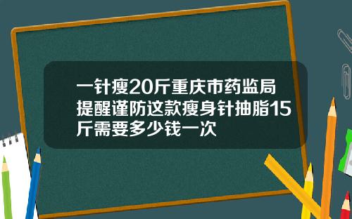 一针瘦20斤重庆市药监局提醒谨防这款瘦身针抽脂15斤需要多少钱一次