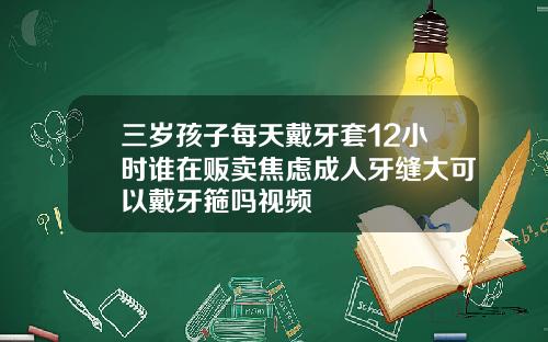 三岁孩子每天戴牙套12小时谁在贩卖焦虑成人牙缝大可以戴牙箍吗视频