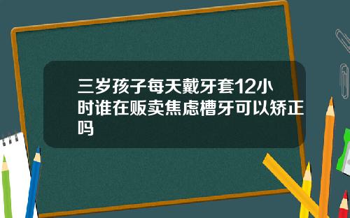 三岁孩子每天戴牙套12小时谁在贩卖焦虑槽牙可以矫正吗
