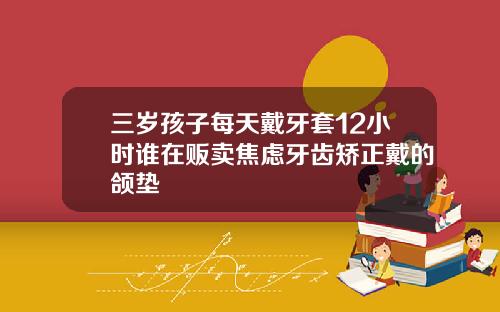 三岁孩子每天戴牙套12小时谁在贩卖焦虑牙齿矫正戴的颌垫