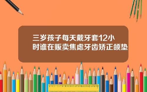 三岁孩子每天戴牙套12小时谁在贩卖焦虑牙齿矫正颌垫