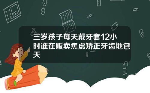 三岁孩子每天戴牙套12小时谁在贩卖焦虑矫正牙齿地包天