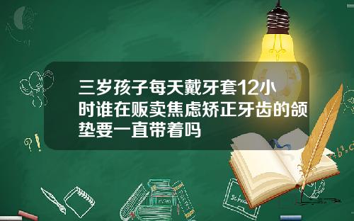 三岁孩子每天戴牙套12小时谁在贩卖焦虑矫正牙齿的颌垫要一直带着吗