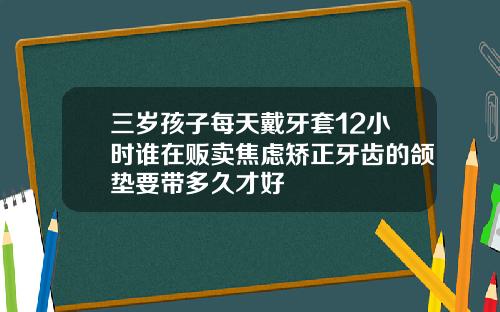 三岁孩子每天戴牙套12小时谁在贩卖焦虑矫正牙齿的颌垫要带多久才好