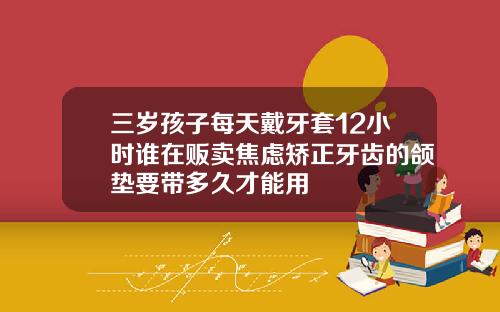 三岁孩子每天戴牙套12小时谁在贩卖焦虑矫正牙齿的颌垫要带多久才能用