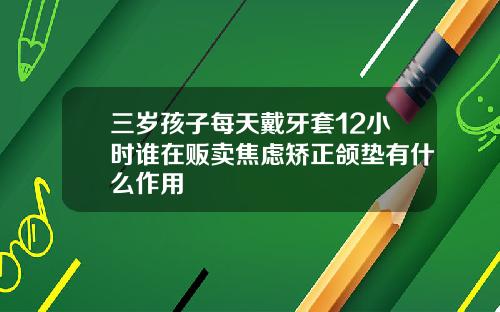 三岁孩子每天戴牙套12小时谁在贩卖焦虑矫正颌垫有什么作用