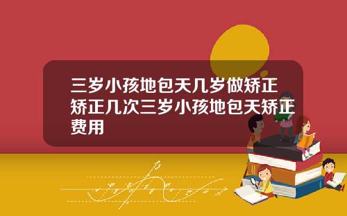三岁小孩地包天几岁做矫正矫正几次三岁小孩地包天矫正费用