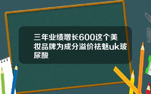 三年业绩增长600这个美妆品牌为成分溢价祛魅uk玻尿酸