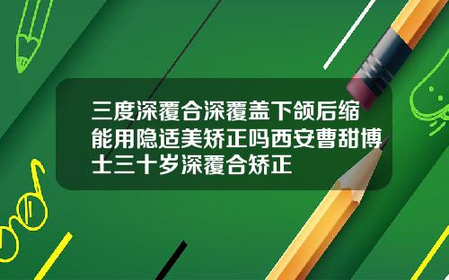 三度深覆合深覆盖下颌后缩能用隐适美矫正吗西安曹甜博士三十岁深覆合矫正