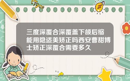 三度深覆合深覆盖下颌后缩能用隐适美矫正吗西安曹甜博士矫正深覆合需要多久