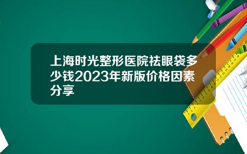 上海时光整形医院祛眼袋多少钱2023年新版价格因素分享