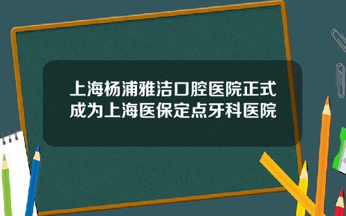 上海杨浦雅洁口腔医院正式成为上海医保定点牙科医院