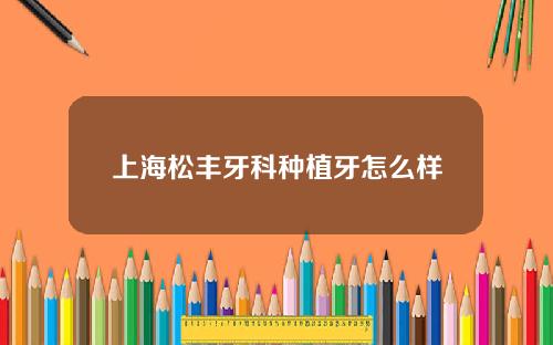 上海松丰牙科种植牙怎么样