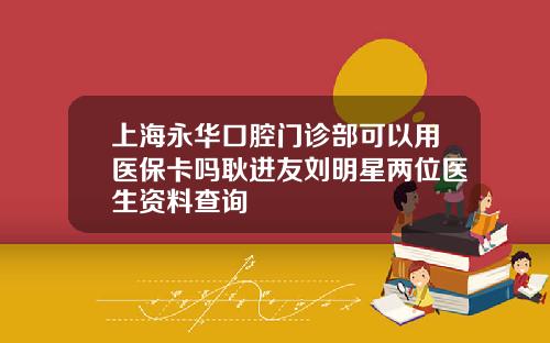 上海永华口腔门诊部可以用医保卡吗耿进友刘明星两位医生资料查询