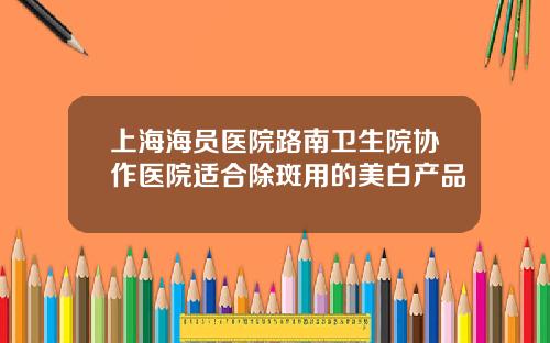 上海海员医院路南卫生院协作医院适合除斑用的美白产品