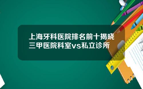 上海牙科医院排名前十揭晓三甲医院科室vs私立诊所