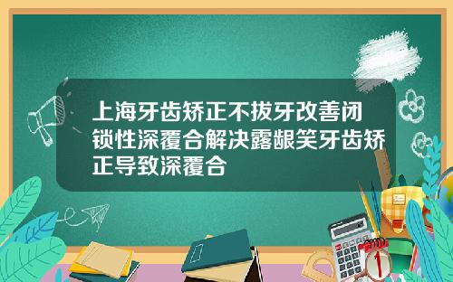 上海牙齿矫正不拔牙改善闭锁性深覆合解决露龈笑牙齿矫正导致深覆合
