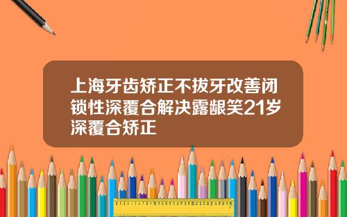 上海牙齿矫正不拔牙改善闭锁性深覆合解决露龈笑21岁深覆合矫正