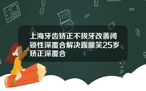 上海牙齿矫正不拔牙改善闭锁性深覆合解决露龈笑25岁矫正深覆合