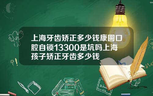 上海牙齿矫正多少钱康圆口腔自锁13300是坑吗上海孩子矫正牙齿多少钱