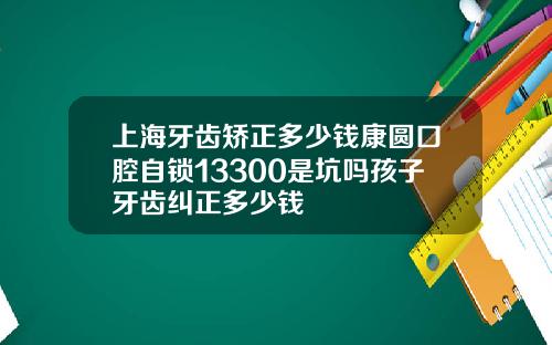 上海牙齿矫正多少钱康圆口腔自锁13300是坑吗孩子牙齿纠正多少钱