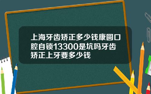 上海牙齿矫正多少钱康圆口腔自锁13300是坑吗牙齿矫正上牙要多少钱