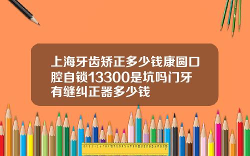 上海牙齿矫正多少钱康圆口腔自锁13300是坑吗门牙有缝纠正器多少钱