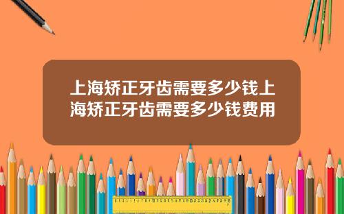 上海矫正牙齿需要多少钱上海矫正牙齿需要多少钱费用