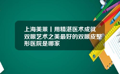 上海美莱丨用精湛医术成就双眼艺术之美最好的双眼皮整形医院是哪家