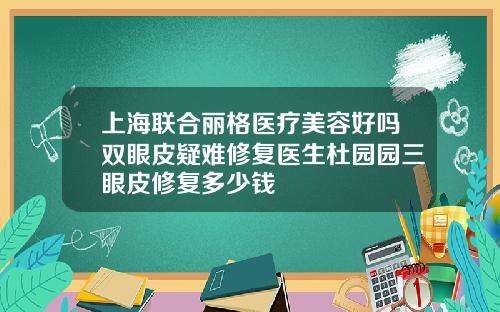上海联合丽格医疗美容好吗双眼皮疑难修复医生杜园园三眼皮修复多少钱
