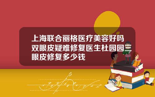 上海联合丽格医疗美容好吗双眼皮疑难修复医生杜园园三眼皮修复多少钱
