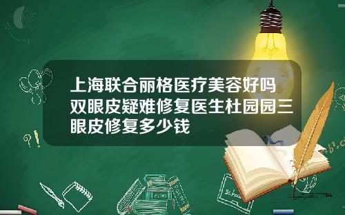 上海联合丽格医疗美容好吗双眼皮疑难修复医生杜园园三眼皮修复多少钱