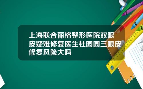 上海联合丽格整形医院双眼皮疑难修复医生杜园园三眼皮修复风险大吗