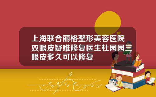 上海联合丽格整形美容医院双眼皮疑难修复医生杜园园三眼皮多久可以修复