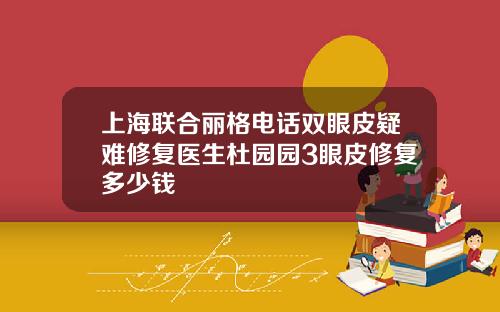 上海联合丽格电话双眼皮疑难修复医生杜园园3眼皮修复多少钱