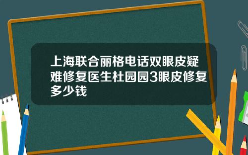 上海联合丽格电话双眼皮疑难修复医生杜园园3眼皮修复多少钱