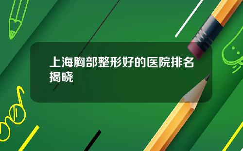 上海胸部整形好的医院排名揭晓