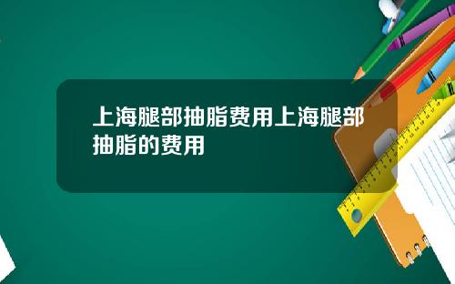 上海腿部抽脂费用上海腿部抽脂的费用