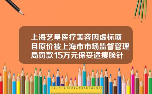上海艺星医疗美容因虚标项目原价被上海市市场监督管理局罚款15万元保妥适瘦脸针要好多钱