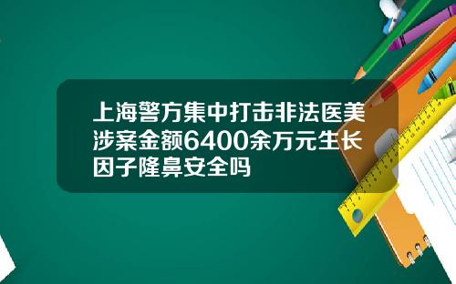 上海警方集中打击非法医美涉案金额6400余万元生长因子隆鼻安全吗